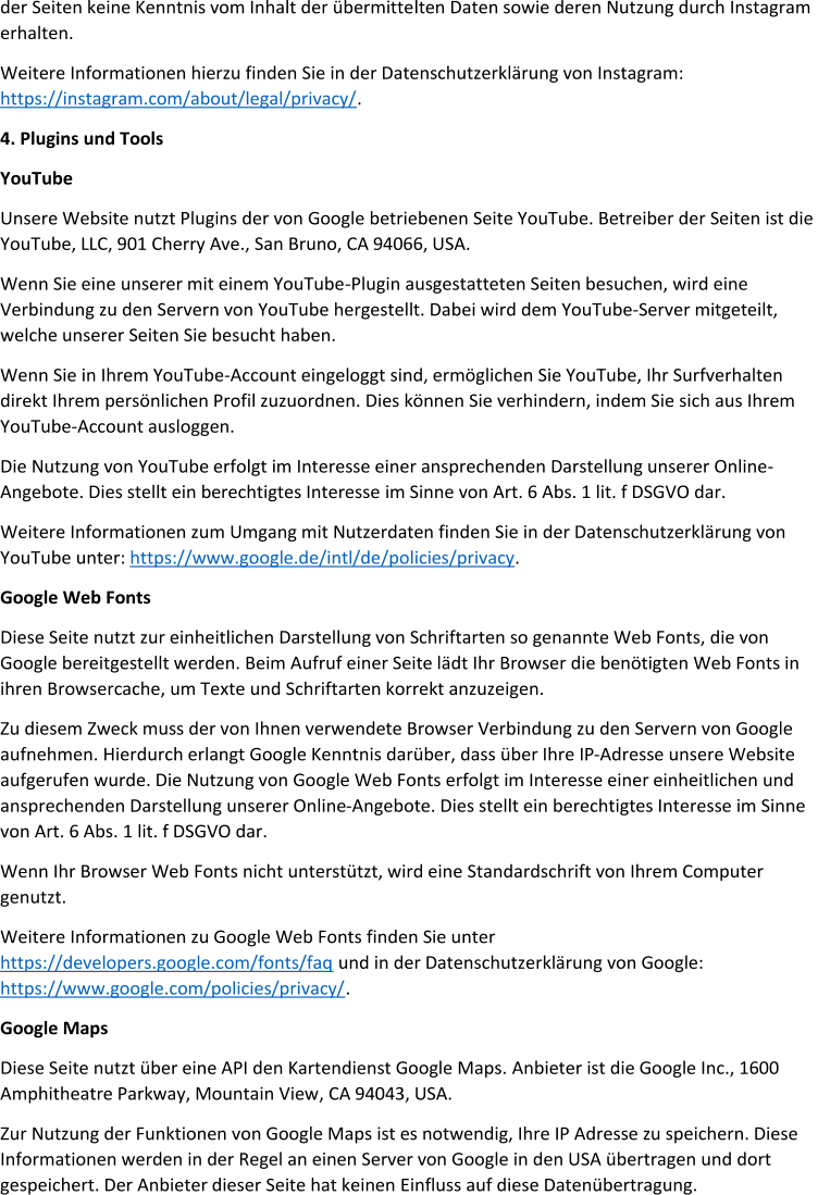 der Seiten keine Kenntnis vom Inhalt der übermitte lten Daten sowie deren Nutzung durch Instagram  erhalten. Weitere Informationen hierzu finden Sie in der Datenschutzerklärung von Instagram:  https://instagram.com/about/legal/privacy/ . 4 . Plugins und Tools YouTube Unsere Website nutzt Plugins der von Google betriebenen Seite YouTube. Betreiber der Seiten ist die  YouTube, LLC, 901 Cherry Ave., San Bruno, CA 94066, USA. Wenn Sie eine unserer mit einem YouTube - Plugin ausgestatteten Seiten be suchen, wird eine  Verbindung zu den Servern von YouTube hergestellt. Dabei wird dem YouTube - Server mitgeteilt,  welche unserer Seiten Sie besucht haben. Wenn Sie in Ihrem YouTube - Account eingeloggt sind, ermöglichen Sie YouTube, Ihr Surfverhalten  direkt Ihr em persönlichen Profil zuzuordnen. Dies können Sie verhindern, indem Sie sich aus Ihrem  YouTube - Account ausloggen. Die Nutzung von YouTube erfolgt im Interesse einer ansprechenden Darstellung unserer Online - Angebote. Dies stellt ein berechtigtes Interesse  im Sinne von Art. 6 Abs. 1 lit. f DSGVO dar. Weitere Informationen zum Umgang mit Nutzerdaten finden Sie in der Datenschutzerklärung von  YouTube unter:  https://www.google.de/intl/de /policies/privacy . Google Web Fonts Diese Seite nutzt zur einheitlichen Darstellung von Schriftarten so genannte Web Fonts, die von  Google bereitgestellt werden. Beim Aufruf einer Seite lädt Ihr Browser die benötigten Web Fonts in  ihren Browsercache, um Te xte und Schriftarten korrekt anzuzeigen. Zu diesem Zweck muss der von Ihnen verwendete Browser Verbindung zu den Servern von Google  aufnehmen. Hierdurch erlangt Google Kenntnis darüber, dass über Ihre IP - Adresse unsere Website  aufgerufen wurde. Die Nutzung von Google Web Fonts erfolgt im Interesse einer einheitlichen und  ansprechenden Darstellung unserer Online - Angebote. Dies stellt ein berechtigtes Interesse im Sinne  von Art. 6 Abs. 1 lit. f DSGVO dar. Wenn Ihr Browser Web Fonts nicht unterstützt, wird ein e Standardschrift von Ihrem Computer  genutzt. Weitere Informationen zu Google Web Fonts finden Sie unter  https://developers.google.com/fonts/faq und in der Datenschutzerklärung von Google: https://www.google.com/policies/privacy/ . Google Maps Diese Seite nutzt über eine API den Kartendienst Google Maps.  Anbieter ist die Google Inc., 1600  Amphitheatre Parkway, Mountain View , CA 94043, USA. Zur Nutzung der Funktionen von Google Maps ist es notwendig, Ihre IP Adresse zu speichern. Diese  Informationen werden in der Regel an einen Server von Google in den USA übertragen und dort  gespeichert. Der Anbieter dieser Seite hat keinen  Einfluss auf diese Datenübertragung.